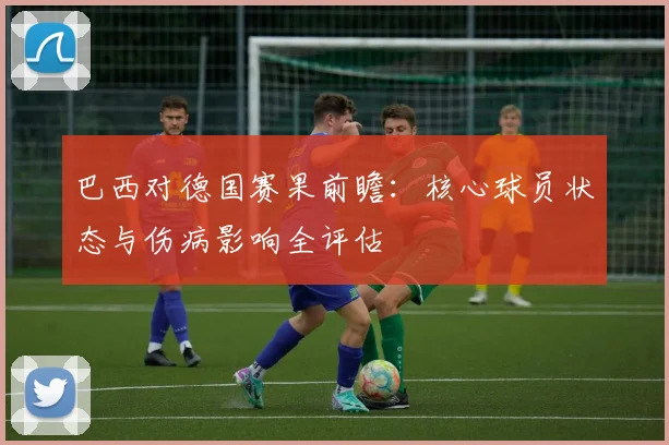 巴西对德国赛果前瞻：核心球员状态与伤病影响全评估