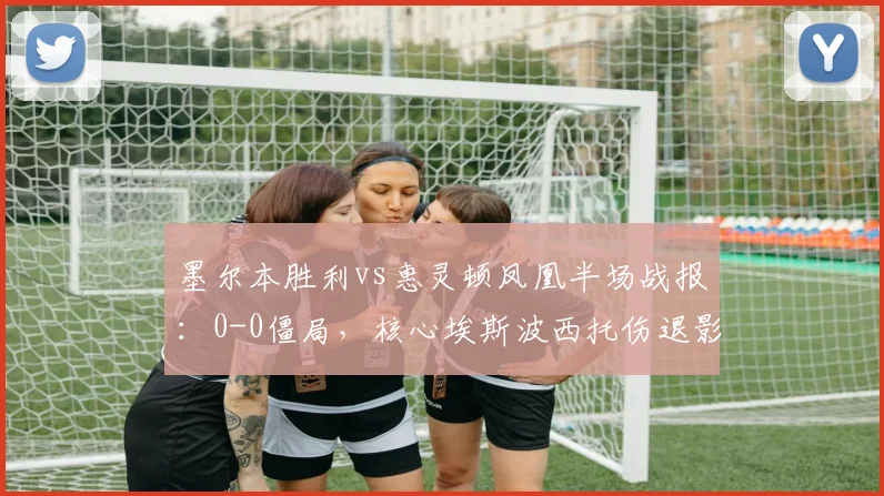 墨尔本胜利vs惠灵顿凤凰半场战报：0-0僵局，核心埃斯波西托伤退影响解析