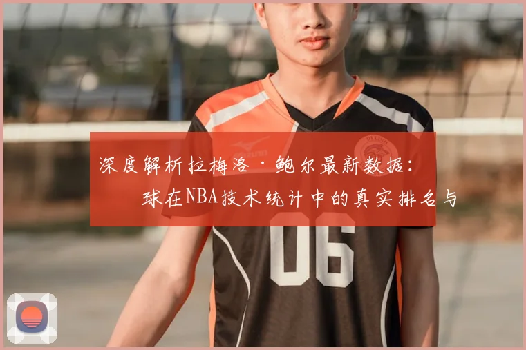 深度解析拉梅洛·鲍尔最新数据:三球在NBA技术统计中的真实排名与价值