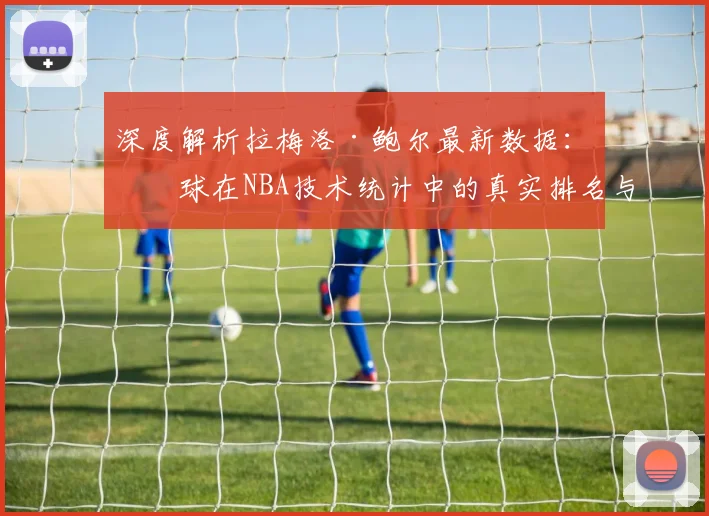 深度解析拉梅洛·鲍尔最新数据：三球在NBA技术统计中的真实排名与价值