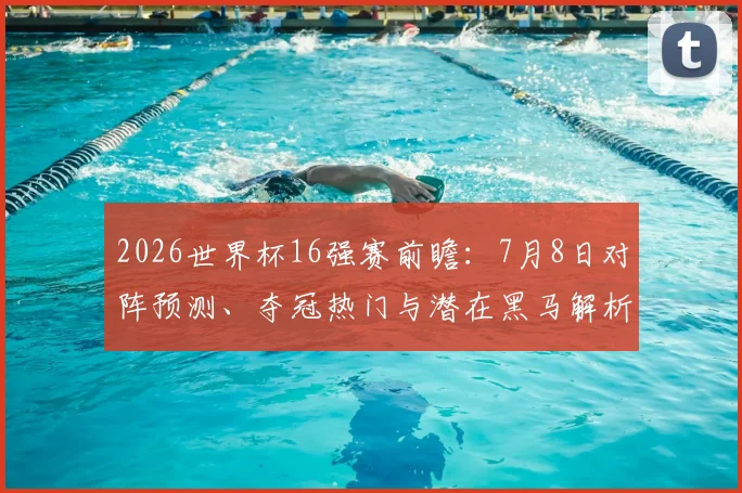 2026世界杯16强赛前瞻:7月8日对阵预测、夺冠热门与潜在黑马解析