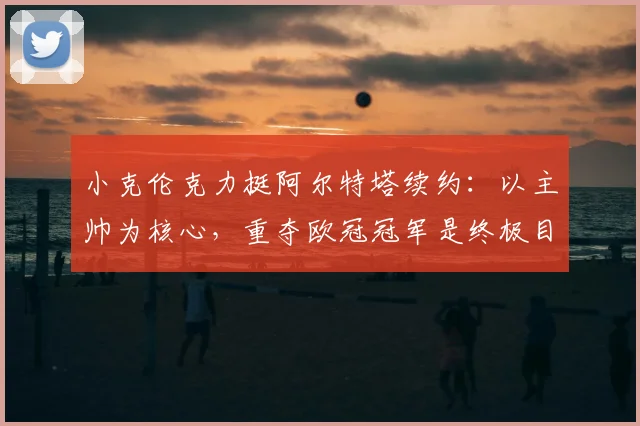 小克伦克力挺阿尔特塔续约：以主帅为核心，重夺欧冠冠军是终极目标