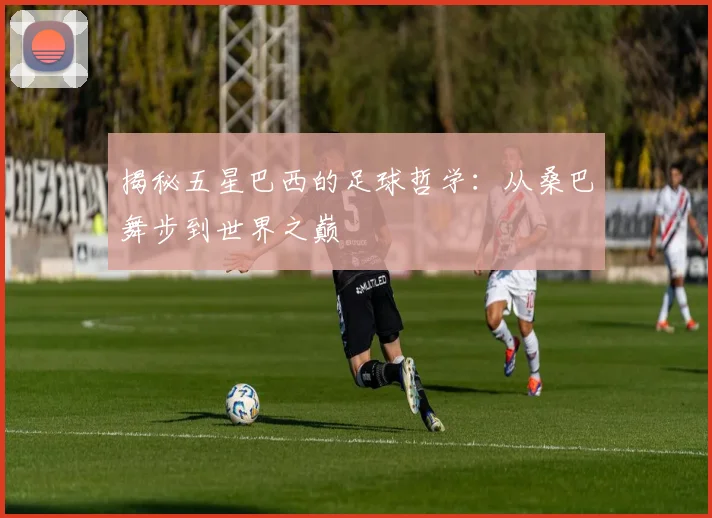 揭秘五星巴西的足球哲学：从桑巴舞步到世界之巅