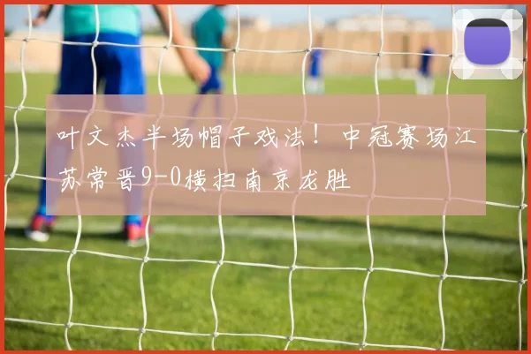 叶文杰半场帽子戏法!中冠赛场江苏常晋9-0横扫南京龙胜