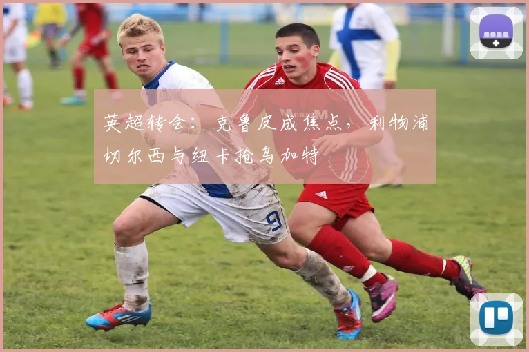 英超转会:克鲁皮成焦点,利物浦切尔西与纽卡抢乌加特