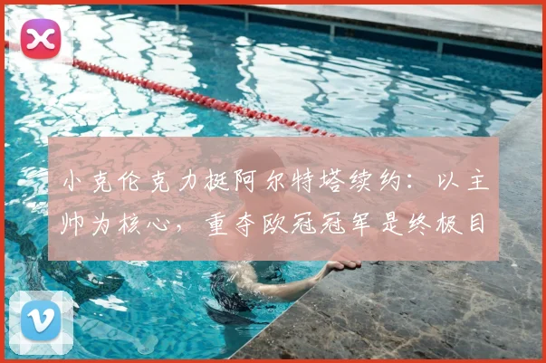 小克伦克力挺阿尔特塔续约:以主帅为核心,重夺欧冠冠军是终极目标