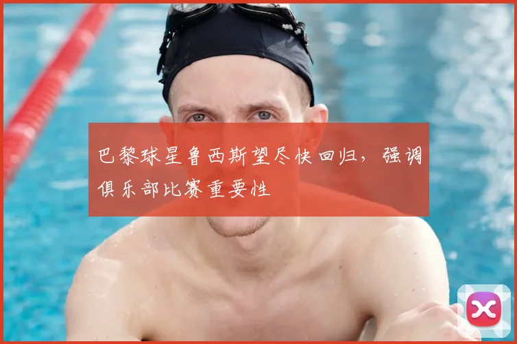 巴黎球星鲁西斯望尽快回归,强调俱乐部比赛重要性