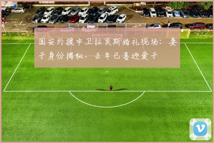 国安外援中卫拉莫斯婚礼现场:妻子身份揭秘,去年已喜迎爱子